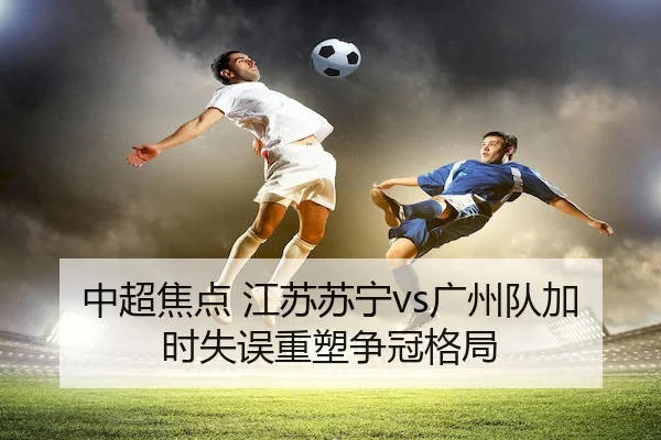 中超焦点 江苏苏宁vs广州队加时失误重塑争冠格局